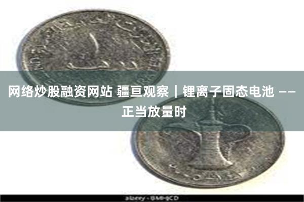 网络炒股融资网站 疆亘观察｜锂离子固态电池 —— 正当放量时