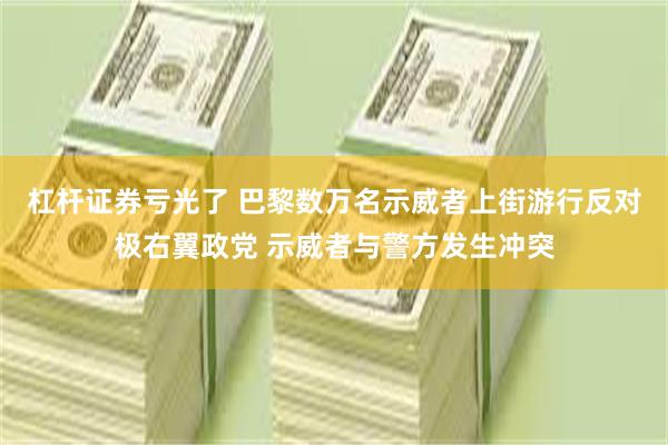 杠杆证券亏光了 巴黎数万名示威者上街游行反对极右翼政党 示威者与警方发生冲突