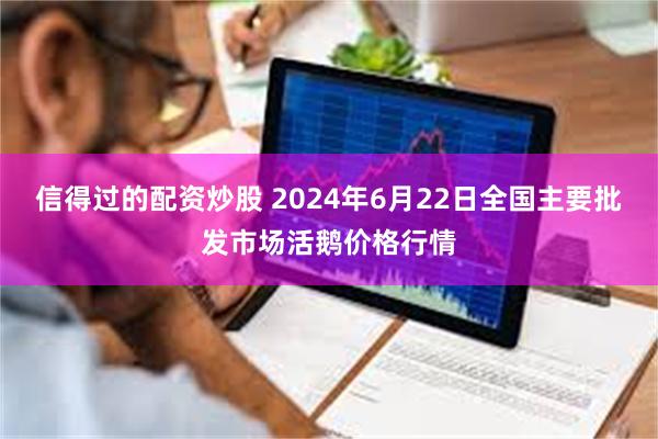 信得过的配资炒股 2024年6月22日全国主要批发市场活鹅价格行情