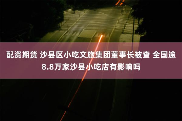 配资期货 沙县区小吃文旅集团董事长被查 全国逾8.8万家沙县小吃店有影响吗