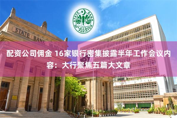 配资公司佣金 16家银行密集披露半年工作会议内容：大行聚焦五篇大文章