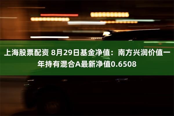 上海股票配资 8月29日基金净值：南方兴润价值一年持有混合A最新净值0.6508