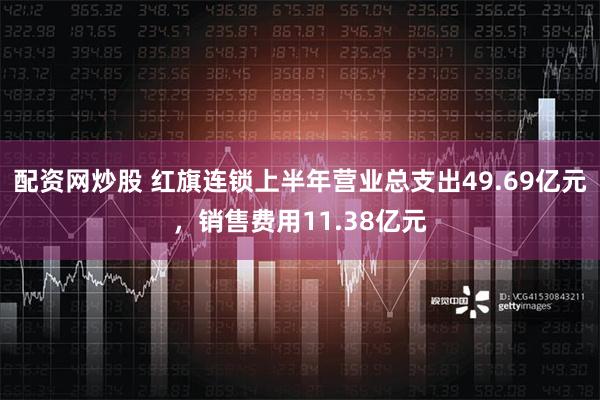 配资网炒股 红旗连锁上半年营业总支出49.69亿元，销售费用11.38亿元