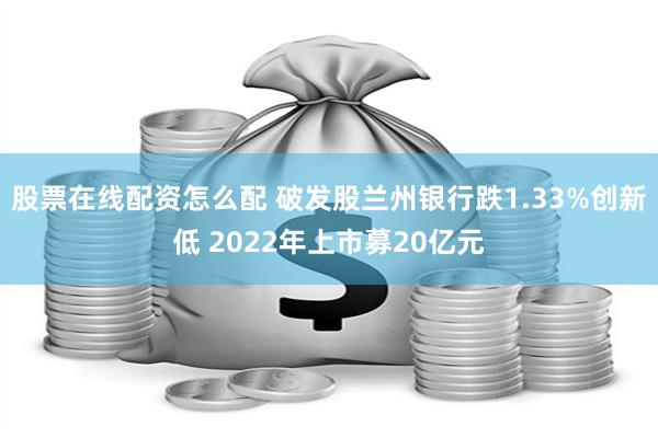 股票在线配资怎么配 破发股兰州银行跌1.33%创新低 2022年上市募20亿元