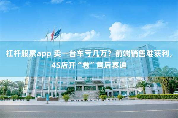 杠杆股票app 卖一台车亏几万？前端销售难获利，4S店开“卷”售后赛道