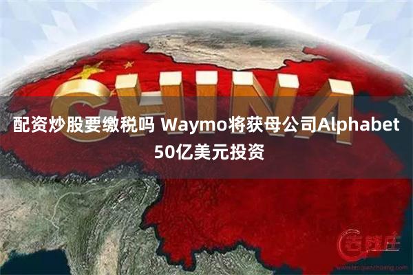 配资炒股要缴税吗 Waymo将获母公司Alphabet 50亿美元投资