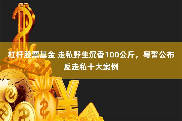 杠杆股票基金 走私野生沉香100公斤，粤警公布反走私十大案例