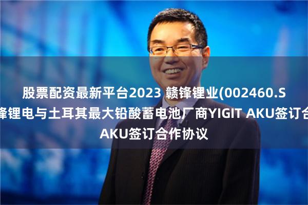 股票配资最新平台2023 赣锋锂业(002460.SZ)：赣锋锂电与土耳其最大铅酸蓄电池厂商YIGIT AKU签订合作协议