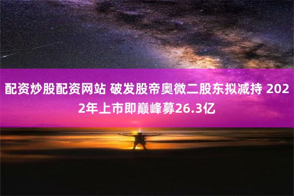 配资炒股配资网站 破发股帝奥微二股东拟减持 2022年上市即巅峰募26.3亿