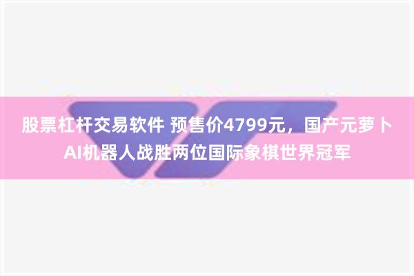 股票杠杆交易软件 预售价4799元，国产元萝卜AI机器人战胜两位国际象棋世界冠军