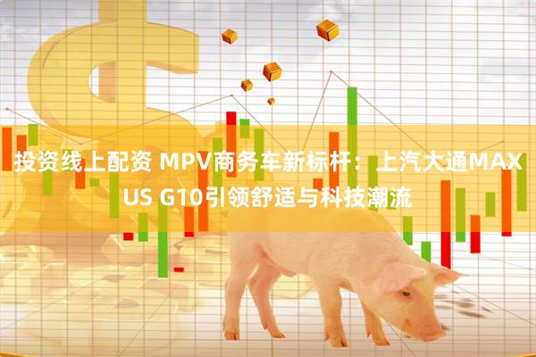 投资线上配资 MPV商务车新标杆：上汽大通MAXUS G10引领舒适与科技潮流