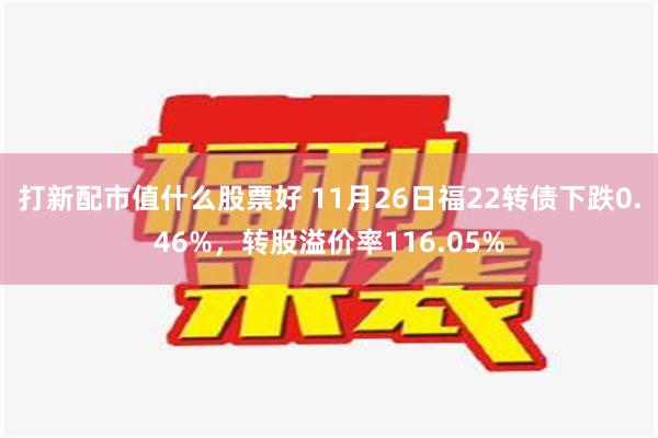 打新配市值什么股票好 11月26日福22转债下跌0.46%，转股溢价率116.05%