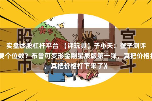 实盘炒股杠杆平台 【评玩具】子小天：蟹子测评《正版只要个位数？布鲁可变形金刚星辰版第一弹，真把价格打下来了》