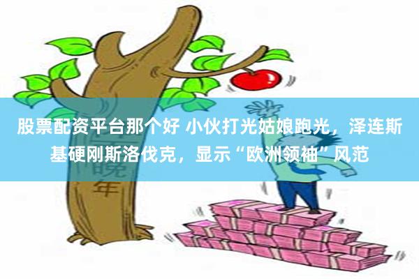 股票配资平台那个好 小伙打光姑娘跑光，泽连斯基硬刚斯洛伐克，显示“欧洲领袖”风范