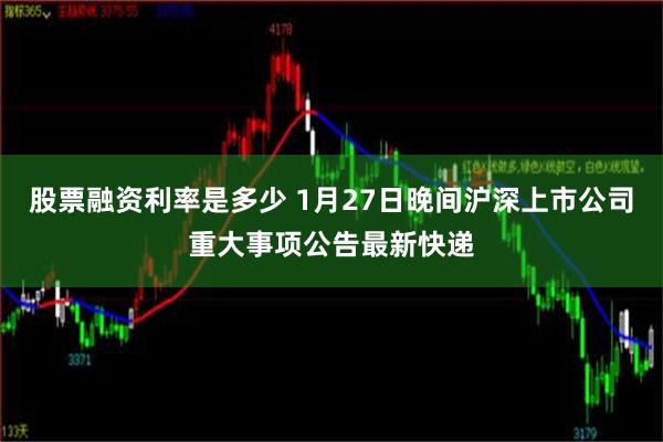 股票融资利率是多少 1月27日晚间沪深上市公司重大事项公告最新快递