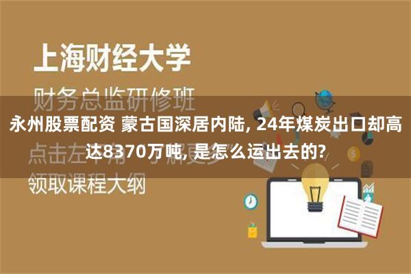 永州股票配资 蒙古国深居内陆, 24年煤炭出口却高达8370万吨, 是怎么运出去的?