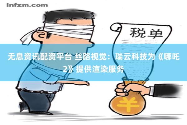 无息资讯配资平台 丝路视觉：瑞云科技为《哪吒2》提供渲染服务