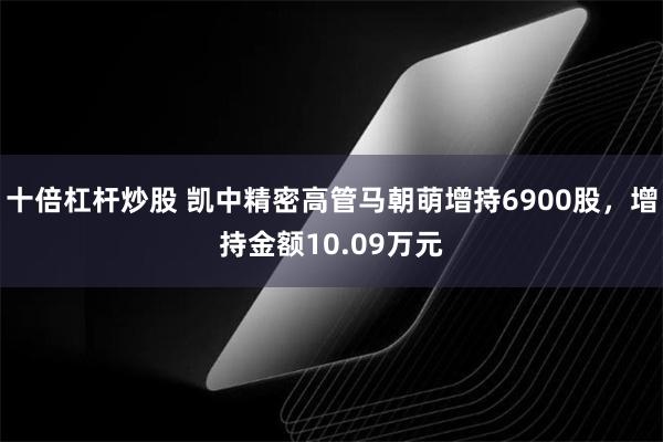 十倍杠杆炒股 凯中精密高管马朝萌增持6900股，增持金额10.09万元