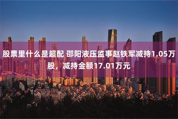 股票里什么是超配 邵阳液压监事赵铁军减持1.05万股，减持金额17.01万元